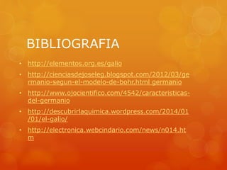BIBLIOGRAFIA
• http://elementos.org.es/galio
• http://cienciasdejoseleg.blogspot.com/2012/03/ge
rmanio-segun-el-modelo-de-bohr.html germanio
• http://www.ojocientifico.com/4542/caracteristicas-
del-germanio
• http://descubrirlaquimica.wordpress.com/2014/01
/01/el-galio/
• http://electronica.webcindario.com/news/n014.ht
m
 