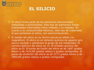 EL SILICIO
 El silicio forma parte de los elementos denominados
metaloides o semimetales. Este tipo de elementos tienen
propiedades intermedias entre metales y no metales. En
cuanto a su conductividad eléctrica, este tipo de materiales
al que pertenece el silicio, son semiconductores.
 El estado del silicio en su forma natural es sólido (no
magnético). El silicio es un elmento químico de aspecto gris
oscuro azulado y pertenece al grupo de los metaloides. El
número atómico del silicio es 14. El símbolo químico del
silicio es Si. El punto de fusión del silicio es de 1687 grados
Kelvin o de 1414,85 grados celsius o grados centígrados. El
punto de ebullición del silicio es de 3173 grados Kelvin o de
2900,85 grados celsius o grados centígrados
 