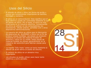 Usos del Silicio
• El dióxido de silicio y sílice (en forma de arcilla o
arena) son componentes importantes de ladrillos,
hormigón y cemento.
• El silicio es un semiconductor. Esto significa que el
flujo eléctrico puede ser controlada mediante el uso
de partes de silicio. Por lo tanto, el silicio es muy
importante en la industria eléctrica. Componentes
de silicio se utilizan en las computadoras, los
transistores, células solares, pantallas LCD y otros
dispositivos semiconductores.
• La mayoría del silicio se utiliza para la fabricación
de aleaciones de ALUMINIO y silicio con el fin de
producir piezas fundidas. Las piezas se producen
mediante el vertido del material fundido de
aluminio y silicio en un molde. Estas piezas de
material fundido se utilizan generalmente en la
industria del automóvil para fabricar piezas para
coches.
• La masilla "Silly Putty" antes se hacía mediante la
adición de ácido bórico al aceite de silicona.
• El carburo de silicio es un abrasivo muy
importante.
• Los silicatos se puede utilizar para hacer tanto
cerámica y como esmalte.
 