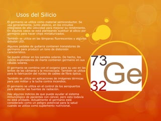Usos del Silicio
El germanio se utiliza como material semiconductor. Se
usa generalmente, junto alsilicio, en los circuitos
integrados de alta velocidad para mejorar su rendimiento.
En algunos casos se está planteando sustituir al silicio por
germanio para hacer chips miniaturizados.
También se utiliza en las lámparas fluorescentes y algunos
didodos LED.
Algunos pedales de guitarra contienen transistores de
germanio para producir un tono de distorsión
característico.
Se puede utilizar en los paneles solares. De hecho, los
robots exploradores de marte contienen germanio en sus
células solares.
El germanio se combina con el oxigeno para su uso en las
lentes de las cámaras y la microscopía. También se utiliza
para la fabricación del núcleo de cables de fibra óptica.
También se utiliza en aplicaciones de imágenes térmicas
para uso militar y la lucha contra incendios.
El germanio se utiliza en el control de los aeropuertos
para detectar las fuentes de radiación.
Hay algunos indicios de que puede ayudar al sistema
inmunológico de pacientes con cáncer, pero esto todavía
no está probado. Actualmente el germanio está
considerado como un peligro potencial para la salud
cuando se utiliza como suplemento nutricional.
 
