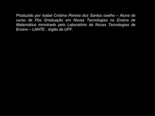Produzido por Isabel Cristina Pereira dos Santos coelho – Aluna do curso de Pós Graduação em Novas Tecnologias no Ensino de Matemática ministrado pelo Laboratório de Novas Tecnologias de Ensino – LANTE , órgão da UFF. 
