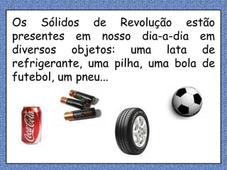 Os Sólidos de Revolução estão presentes em nosso dia-a-dia em diversos objetos: uma lata de refrigerante, uma pilha, uma bola de futebol, um pneu... 
