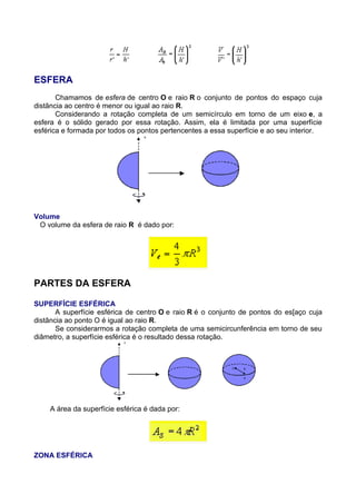 ESFERA
Chamamos de esfera de centro O e raio R o conjunto de pontos do espaço cuja
distância ao centro é menor ou igual ao raio R.
Considerando a rotação completa de um semicírculo em torno de um eixo e, a
esfera é o sólido gerado por essa rotação. Assim, ela é limitada por uma superfície
esférica e formada por todos os pontos pertencentes a essa superfície e ao seu interior.
Volume
O volume da esfera de raio R é dado por:
PARTES DA ESFERA
SUPERFÍCIE ESFÉRICA
A superfície esférica de centro O e raio R é o conjunto de pontos do es[aço cuja
distância ao ponto O é igual ao raio R.
Se considerarmos a rotação completa de uma semicircunferência em torno de seu
diâmetro, a superfície esférica é o resultado dessa rotação.
A área da superfície esférica é dada por:
ZONA ESFÉRICA
 