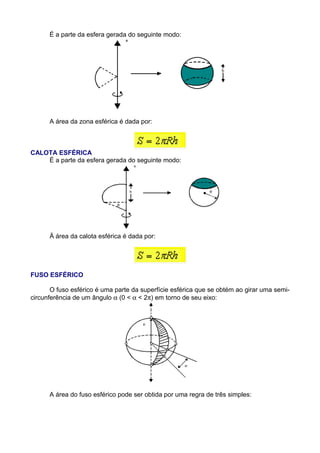 É a parte da esfera gerada do seguinte modo:
A área da zona esférica é dada por:
CALOTA ESFÉRICA
É a parte da esfera gerada do seguinte modo:
Ä área da calota esférica é dada por:
FUSO ESFÉRICO
O fuso esférico é uma parte da superfície esférica que se obtém ao girar uma semi-
circunferência de um ângulo α (0 < α < 2π) em torno de seu eixo:
A área do fuso esférico pode ser obtida por uma regra de três simples:
 
