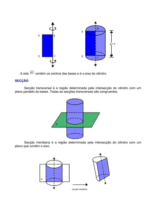 A reta contém os centros das bases e é o eixo do cilindro.
SECÇÃO
Secção transversal é a região determinada pela intersecção do cilindro com um
plano paralelo às bases. Todas as secções transversais são congruentes.
Secção meridiana é a região determinada pela intersecção do cilindro com um
plano que contém o eixo.
 