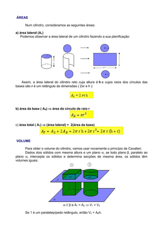 ÁREAS
Num cilindro, consideramos as seguintes áreas:
a) área lateral (AL)
Podemos observar a área lateral de um cilindro fazendo a sua planificação:
Assim, a área lateral do cilindro reto cuja altura é h e cujos raios dos círculos das
bases são r é um retângulo de dimensões ( 2πr e h ):
b) área da base ( AB) ⇒ área do círculo de raio r
c) área total ( AT) ⇒ (área lateral) + 2(área da base)
VOLUME
Para obter o volume do cilindro, vamos usar novamente o princípio de Cavalieri.
Dados dois sólidos com mesma altura e um plano α, se todo plano β, paralelo ao
plano α, intercepta os sólidos e determina secções de mesma área, os sólidos têm
volumes iguais:
α // β e A1 = A2 ⇒ V1 = V2
Se 1 é um paralelepípedo retângulo, então V2 = ABh.
 