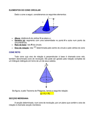 ELEMENTOS DO CONE CIRCULAR
Dado o cone a seguir, consideramos os seguintes elementos:
• Altura: distância h do vértice V ao plano α;
• Geratriz (g): segmento com uma extremidade no ponto V e outra num ponto da
circunferência;
• Raio da base: raio R do círculo;
• Eixo de rotação: reta determinada pelo centro do círculo e pelo vértice do cone
CONE RETO
Todo cone cujo eixo de rotação é perpendicular à base é chamado cone reto,
também denominado cone de revolução. Ele pode ser gerado pela rotação completa de
um triângulo retângulo em torno de um de seus catetos.
Da figura, e pelo Teorema de Pitágoras, temos a seguinte relação:
g2 = h2 + R2
SECÇÃO MERIDIANA
A secção determinada, num cone de revolução, por um plano que contém o eixo de
rotação é chamada secção meridiana.
 