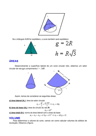 Se o triângulo AVB for eqüilátero, o cone também será eqüilátero:
ÁREAS
Desenvolvendo a superfície lateral de um cone circular reto, obtemos um setor
circular de raio g e comprimento l = 2πR:
Assim, temos de considerar as seguintes áreas:
a) área lateral (AL): área do setor circular
b) área da base (AB): área do circulo do raio R
c) área total (AT): soma da área lateral com a área da base
VOLUME
Para determinar o volume do cone, vamos ver como calcular volumes de sólidos de
revolução. Observe a figura:
 