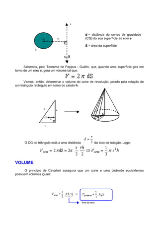 d = distância do centro de gravidade
(CG) da sua superfície ao eixo e
S = área da superfície
Sabemos, pelo Teorema de Pappus - Guldin, que, quando uma superfície gira em
torno de um eixo e, gera um volume tal que:
Vamos, então, determinar o volume do cone de revolução gerado pela rotação de
um triângulo retângulo em torno do cateto h:
O CG do triângulo está a uma distância do eixo de rotação. Logo:
VOLUME
O princípio de Cavalieri assegura que um cone e uma pirâmide equivalentes
possuem volumes iguais:
 