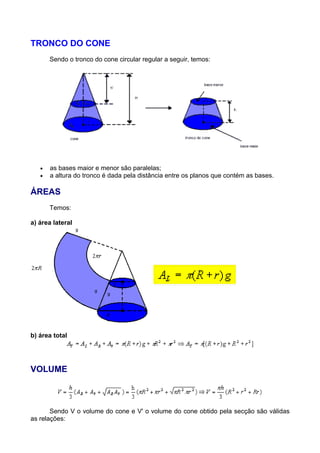 TRONCO DO CONE
Sendo o tronco do cone circular regular a seguir, temos:
• as bases maior e menor são paralelas;
• a altura do tronco é dada pela distância entre os planos que contém as bases.
ÁREAS
Temos:
a) área lateral
b) área total
VOLUME
Sendo V o volume do cone e V' o volume do cone obtido pela secção são válidas
as relações:
 
