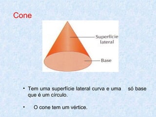 Cone




  • Tem uma superfície lateral curva e uma   só base
    que é um círculo.

  •    O cone tem um vértice.
 