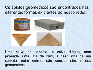 Os sólidos geométricos são encontrados nas
diferentes formas existentes ao nosso redor.




Uma caixa de sapatos, a caixa d’água, uma
pirâmide, uma lata de óleo, a casquinha de um
sorvete, entre outros, são considerados sólidos
geométricos.
 