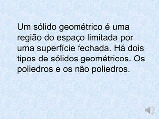 Um sólido geométrico é uma
região do espaço limitada por
uma superfície fechada. Há dois
tipos de sólidos geométricos. Os
poliedros e os não poliedros.
 