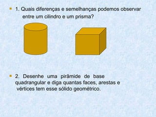    1. Quais diferenças e semelhanças podemos observar
       entre um cilindro e um prisma?




   2. Desenhe uma pirâmide de base
    quadrangular e diga quantas faces, arestas e
     vértices tem esse sólido geométrico.
 