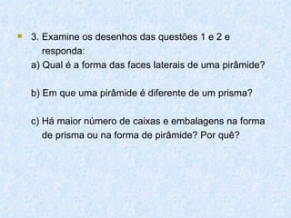    3. Examine os desenhos das questões 1 e 2 e
       responda:
    a) Qual é a forma das faces laterais de uma pirâmide?

    b) Em que uma pirâmide é diferente de um prisma?

    c) Há maior número de caixas e embalagens na forma
       de prisma ou na forma de pirâmide? Por quê?
 