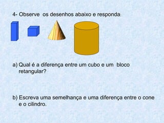 4- Observe os desenhos abaixo e responda:


 




a) Qual é a diferença entre um cubo e um bloco
   retangular?



b) Escreva uma semelhança e uma diferença entre o cone
   e o cilindro.
 
