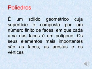 Poliedros

É um sólido geométrico cuja
superfície é composta por um
número finito de faces, em que cada
uma das faces é um polígono. Os
seus elementos mais importantes
são as faces, as arestas e os
vértices.
 