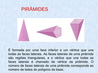 PIRÂMIDES




É formada por uma face inferior e um vértice que une
todas as faces laterais. As faces laterais de uma pirâmide
são regiões triangulares, e o vértice que une todas as
faces laterais é chamado de vértice da pirâmide. O
número de faces laterais de uma pirâmide corresponde ao
número de lados do polígono da base.
 