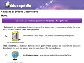 Atividade 8: Sólidos Geométricos 
Tipos. 
Os Sólidos Geométricos podem ser Poliedros e Não poliedros 
• Poliedro é um sólido geométrico cuja superfície é composta por um número finito de faces, 
em que cada uma das faces é um polígono 
Ex.: 
Fonte: http://www.google.com.br/imagens 
•Não poliedros são todos os demais sólidos geométricos que não se encaixam na categoria 
de poliedro, ou seja, ao menos uma de suas faces não é um polígono. 
Ex.: 
Uma caixa de sabão em pó é um poliedro chamado de paralelepípedo. 
Um Globo terrestre é uma representação tridimensional da Terra. 
Fonte: http://www.google.com.br/imagens 
 