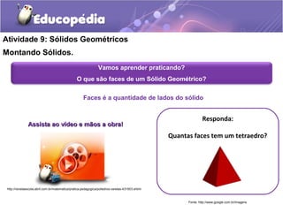 Atividade 9: Sólidos Geométricos 
Montando Sólidos. 
Vamos aprender praticando? 
O que são faces de um Sólido Geométrico? 
Faces é a quantidade de lados do sólido 
Responda: 
Quantas faces tem um tetraedro? 
Fonte: http://www.google.com.br/imagens 
Assista aaoo vvííddeeoo ee mmããooss aa oobbrraa!! 
http://revistaescola.abril.com.br/matematica/pratica-pedagogica/poliedros-varetas-431503.shtml 
 