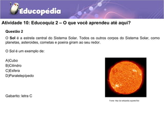 Atividade 10: Educoquiz 2 – O que você aprendeu até aqui? 
Questão 2 
O Sol é a estrela central do Sistema Solar. Todos os outros corpos do Sistema Solar, como 
planetas, asteroides, cometas e poeira giram ao seu redor. 
O Sol é um exemplo de: 
A)Cubo 
B)Cilindro 
C)Esfera 
D)Paralelepípedo 
Gabarito: letra C 
Fonte: http://pt.wikipedia.org/wiki/Sol 
 