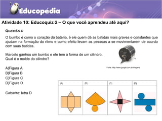 Atividade 10: Educoquiz 2 – O que você aprendeu até aqui? 
Questão 4 
O bumbo é como o coração da bateria, é ele quem dá as batidas mais graves e constantes que 
ajudam na formação do ritmo e como efeito levam as pessoas a se movimentarem de acordo 
com suas batidas. 
Marcelo ganhou um bumbo e ele tem a forma de um cilindro. 
Qual é o molde do cilindro? 
A)Figura A 
B)Figura B 
C)Figura C 
D)Figura D 
Gabarito: letra D 
Fonte: http://www.google.com.br/imagens 
 