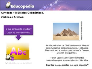 Atividade 11: Sólidos Geométricos. 
Vértices e Arestas. 
O que será aresta e vértice? 
Clique no link e descubra! 
Fonte: http://www.google.com.br/imagens 
As três pirâmides de Gizé foram construídas no 
Egito Antigo há, aproximadamente, 4500 anos. 
Elas serviram de tumbas para os faraós Quéops, 
Quéfren e Miquerinos. 
Foram usados vários conhecimentos 
matemáticos para a construção das pirâmides. 
Quantas faces e arestas tem uma pirâmide? 
http://www.escolakids.com/elementos-de-um-poliedro.htm 
 