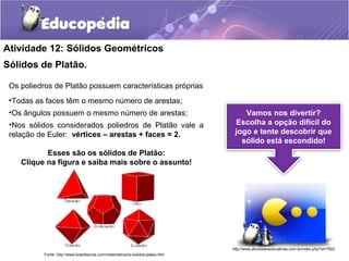 Atividade 12: Sólidos Geométricos 
Sólidos de Platão. 
Os poliedros de Platão possuem características próprias 
•Todas as faces têm o mesmo número de arestas; 
•Os ângulos possuem o mesmo número de arestas; 
•Nos sólidos considerados poliedros de Platão vale a 
relação de Euler: vértices – arestas + faces = 2. 
Esses são os sólidos de Platão: 
Clique na figura e saiba mais sobre o assunto! 
Vamos nos divertir? 
Escolha a opção difícil do 
jogo e tente descobrir que 
sólido está escondido! 
http://www.atividadeseducativas.com.br/index.php?id=7593 
Fonte: http://www.brasilescola.com/matematica/os-solidos-platao.htm 
 