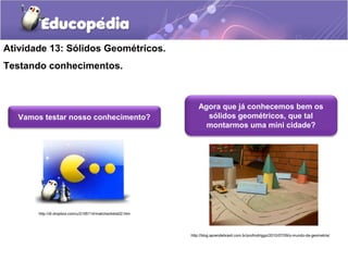 Atividade 13: Sólidos Geométricos. 
Testando conhecimentos. 
Vamos testar nosso conhecimento? 
Agora que já conhecemos bem os 
sólidos geométricos, que tal 
montarmos uma mini cidade? 
http://blog.aprendebrasil.com.br/profrodriggo/2010/07/09/o-mundo-da-geometria/ 
http://dl.dropbox.com/u/2195114/matchsolidos02.htm 
 