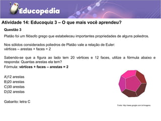 Atividade 14: Educoquiz 3 – O que mais você aprendeu? 
Questão 3 
Platão foi um filósofo grego que estabeleceu importantes propriedades de alguns poliedros. 
Nos sólidos considerados poliedros de Platão vale a relação de Euler: 
vértices – arestas + faces = 2 
Sabendo-se que a figura ao lado tem 20 vértices e 12 faces, utilize a fórmula abaixo e 
responda: Quantas arestas ela tem? 
Fórmula: vértices + faces – arestas = 2 
A)12 arestas 
B)20 arestas 
C)30 arestas 
D)32 arestas 
Gabarito: letra C 
Fonte: http://www.google.com.br/imagens 
 