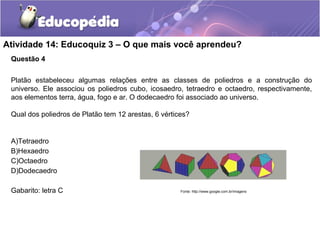 Atividade 14: Educoquiz 3 – O que mais você aprendeu? 
Questão 4 
Platão estabeleceu algumas relações entre as classes de poliedros e a construção do 
universo. Ele associou os poliedros cubo, icosaedro, tetraedro e octaedro, respectivamente, 
aos elementos terra, água, fogo e ar. O dodecaedro foi associado ao universo. 
Qual dos poliedros de Platão tem 12 arestas, 6 vértices? 
A)Tetraedro 
B)Hexaedro 
C)Octaedro 
D)Dodecaedro 
Gabarito: letra C Fonte: http://www.google.com.br/imagens 
 