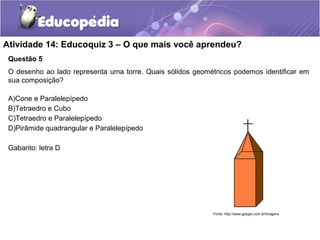Atividade 14: Educoquiz 3 – O que mais você aprendeu? 
Questão 5 
O desenho ao lado representa uma torre. Quais sólidos geométricos podemos identificar em 
sua composição? 
A)Cone e Paralelepípedo 
B)Tetraedro e Cubo 
C)Tetraedro e Paralelepípedo 
D)Pirâmide quadrangular e Paralelepípedo 
38 m 
Gabarito: letra D 
Fonte: http://www.google.com.br/imagens 
 