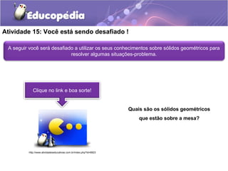 Atividade 15: Você está sendo desafiado ! 
A seguir você será desafiado a utilizar os seus conhecimentos sobre sólidos geométricos para 
resolver algumas situações-problema. 
Clique no link e boa sorte! 
Quais são os sólidos geométricos 
que estão sobre a mesa? 
http://www.atividadeseducativas.com.br/index.php?id=6823 
 