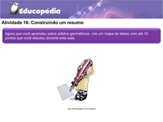 Atividade 16: Construindo um resumo 
Agora que você aprendeu sobre sólidos geométricos, crie um mapa de ideias com até 10 
pontos que você estudou durante esta aula. 
http://www.google.com.br/imagens 
 