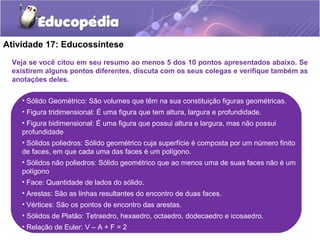 Atividade 17: Educossíntese 
Veja se você citou em seu resumo ao menos 5 dos 10 pontos apresentados abaixo. Se 
existirem alguns pontos diferentes, discuta com os seus colegas e verifique também as 
anotações deles. 
• Sólido Geométrico: São volumes que têm na sua constituição figuras geométricas. 
• Figura tridimensional: É uma figura que tem altura, largura e profundidade. 
• Figura bidimensional: É uma figura que possui altura e largura, mas não possui 
profundidade 
• Sólidos poliedros: Sólido geométrico cuja superfície é composta por um número finito 
de faces, em que cada uma das faces é um polígono. 
• Sólidos não poliedros: Sólido geométrico que ao menos uma de suas faces não é um 
polígono 
• Face: Quantidade de lados do sólido. 
• Arestas: São as linhas resultantes do encontro de duas faces. 
• Vértices: São os pontos de encontro das arestas. 
• Sólidos de Platão: Tetraedro, hexaedro, octaedro, dodecaedro e icosaedro. 
• Relação de Euler: V – A + F = 2 
 