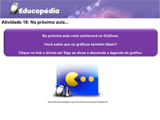 Atividade 18: Na próxima aula... 
Na próxima aula você conhecerá os Gráficos. 
Você sabia que os gráficos também falam? 
Clique no link e divirta-se! Siga as dicas e desvende a legenda do gráfico. 
http://websmed.portoalegre.rs.gov.br/escolas/marcirio/pensar/medalhas.htm 

