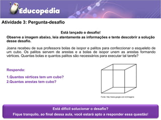 Atividade 3: Pergunta-desafio 
Está lançado o desafio! 
Observe a imagem abaixo, leia atentamente as informações e tente descobrir a solução 
desse desafio. 
Joana recebeu de sua professora bolas de isopor e palitos para confeccionar o esqueleto de 
um cubo. Os palitos servem de arestas e a bolas de isopor unem as arestas formando 
vértices. Quantas bolas e quantos palitos são necessários para executar tal tarefa? 
Responda: 
1.Quantos vértices tem um cubo? 
2.Quantas arestas tem cubo? 
Fonte: http://www.google.com.br/imagens 
Está difícil solucionar o desafio? 
Fique tranquilo, ao final dessa aula, você estará apto a responder essa questão! 
 