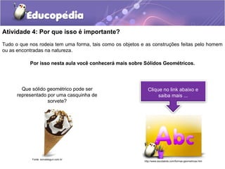 Atividade 4: Por que isso é importante? 
Tudo o que nos rodeia tem uma forma, tais como os objetos e as construções feitas pelo homem 
ou as encontradas na natureza. 
Por isso nesta aula você conhecerá mais sobre Sólidos Geométricos. 
Clique no link abaixo e 
saiba mais ... 
Que sólido geométrico pode ser 
representado por uma casquinha de 
sorvete? 
Fonte: sorvetesguri.com.br 
http://www.escolakids.com/formas-geometricas.htm 
 