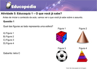 Atividade 5: Educoquiz 1 – O que você já sabe? 
Antes de iniciar o conteúdo da aula, vamos ver o que você já sabe sobre o assunto. 
Questão 1 
Qual das figuras ao lado representa uma esfera? 
A) Figura 1 
B) Figura 2 
C) Figura 3 
D) Figura 4 
Gabarito: letra C 
Figura 1 Figura 2 
Figura 3 Figura 4 
Fonte: http://www.google.com.br/imagens 
 