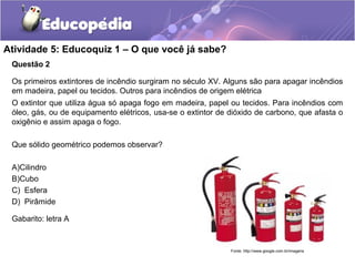 Atividade 5: Educoquiz 1 – O que você já sabe? 
Questão 2 
Os primeiros extintores de incêndio surgiram no século XV. Alguns são para apagar incêndios 
em madeira, papel ou tecidos. Outros para incêndios de origem elétrica 
O extintor que utiliza água só apaga fogo em madeira, papel ou tecidos. Para incêndios com 
óleo, gás, ou de equipamento elétricos, usa-se o extintor de dióxido de carbono, que afasta o 
oxigênio e assim apaga o fogo. 
Que sólido geométrico podemos observar? 
A)Cilindro 
B)Cubo 
C) Esfera 
D) Pirâmide 
Gabarito: letra A 
Fonte: http://www.google.com.br/imagens 
 