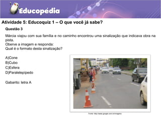 Atividade 5: Educoquiz 1 – O que você já sabe? 
Questão 3 
Márcia viajou com sua família e no caminho encontrou uma sinalização que indicava obra na 
pista. 
Oberve a imagem e responda: 
Qual é o formato desta sinalização? 
A)Cone 
B)Cubo 
C)Esfera 
D)Paralelepípedo 
Gabarito: letra A 
Fonte: http://www.google.com.br/imagens 
 