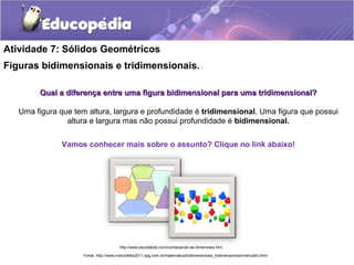 Atividade 7: Sólidos Geométricos 
Figuras bidimensionais e tridimensionais. 
Qual a diferença entre uma figura bidimensional para uummaa ttrriiddiimmeennssiioonnaall?? 
Uma figura que tem altura, largura e profundidade é tridimensional. Uma figura que possui 
altura e largura mas não possui profundidade é bidimensional. 
Vamos conhecer mais sobre o assunto? Clique no link abaixo! 
http://www.escolakids.com/conhecendo-as-dimensoes.htm 
Fonte: http://www.marciofelix2011.xpg.com.br/matematica/bidimensionais_tridimensionais/menubitri.html 
 