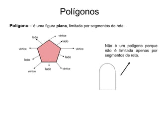 Polígonos
Polígono – é uma figura plana, limitada por segmentos de reta.
vértice
vértice
vértice
vértice
vértice
lado
lado
lado
lado
lado
Não é um polígono porque
não é limitada apenas por
segmentos de reta.
 