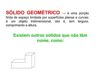 SÓLIDO GEOMÉTRICO → é uma porção
finita de espaço limitada por superfícies planas e curvas;
é um objeto tridimensional, isto é, tem largura,
comprimento e altura.
Existem outros sólidos que não têm
nome, como:
 