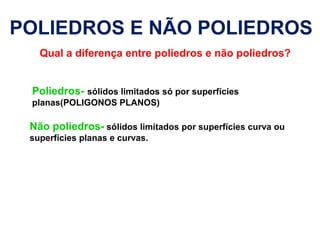POLIEDROS E NÃO POLIEDROS
Qual a diferença entre poliedros e não poliedros?
Poliedros- sólidos limitados só por superfícies
planas(POLIGONOS PLANOS)
Não poliedros- sólidos limitados por superfícies curva ou
superfícies planas e curvas.
 
