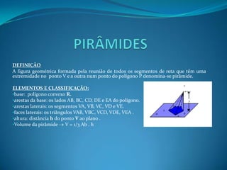 PIRÂMIDESDEFINIÇÃOA figura geométrica formada pela reunião de todos os segmentos de reta que têm uma extremidade no  ponto V e a outra num ponto do polígono P denomina-se pirâmide.ELEMENTOS E CLASSIFICAÇÃO:base:  polígono convexo R.