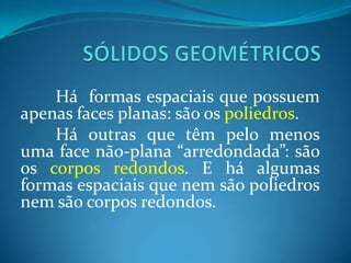 SÓLIDOS GEOMÉTRICOSHá  formas espaciais que possuem apenas faces planas: são os poliedros.	Há outras que têm pelo menos uma face não-plana “arredondada”: são os corpos redondos. E há algumas formas espaciais que nem são poliedros nem são corpos redondos.