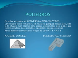  Os vértices dos polígonos são chamados vértices do poliedro.POLIEDROSOs poliedros podem ser CONVEXOS ou NÃO-CONVEXOS:Um poliedro se diz convexo se, em relação a qualquer de suas faces, está todo situado num mesmo semi-espaço determinado pelo plano que contém esta face. Caso contrário, o poliedro é dito não-convexo.Para o poliedro convexo vale a relação de Euler:V + F = A + 2POLIEDRO CONVEXO                               POLIEDRO NÃO-CONVEXO