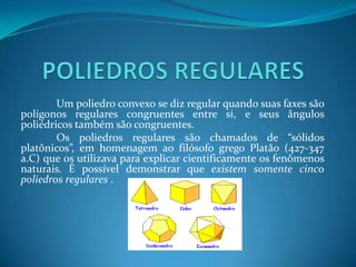 POLIEDROS REGULARES	Um poliedro convexo se diz regular quando suas faxes são polígonos regulares congruentes entre si, e seus ângulos poliédricos também são congruentes.	Os poliedros regulares são chamados de “sólidos platônicos”, em homenagem ao filósofo grego Platão (427-347 a.C) que os utilizava para explicar cientificamente os fenômenos naturais. É possível demonstrar que existem somente cinco poliedros regulares . 