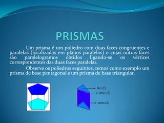 PRISMAS	Um prisma é um poliedro com duas faces congruentes e paralelas (localizadas em planos paralelos) e cujas outras faces são paralelogramos obtidos ligando-se os vértices correspondentes das duas faces paralelas.	Observe os poliedros seguintes, temos como exemplo um prisma de base pentagonal e um prisma de base triangular.